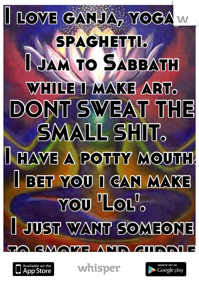 I love ganja, yoga, & spaghetti.
I jam to Sabbath while i make art. 
DONT SWEAT THE SMALL SHIT.
I have a potty mouth. 
I bet you i can make you 'Lol'.
I just want someone to smoke and cuddle with..

