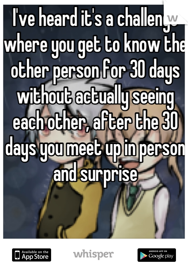 I've heard it's a challenge where you get to know the other person for 30 days without actually seeing each other, after the 30 days you meet up in person and surprise