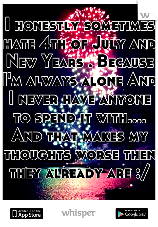 I honestly sometimes hate 4th of July and New Years . Because I'm always alone And I never have anyone to spend it with.... And that makes my thoughts worse then they already are :/