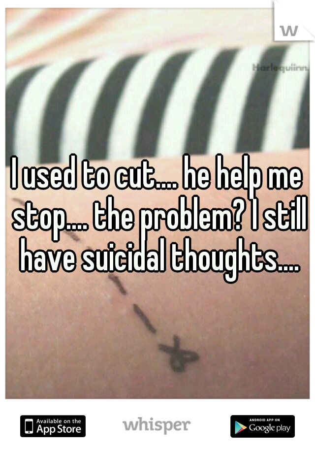 I used to cut.... he help me stop.... the problem? I still have suicidal thoughts....
