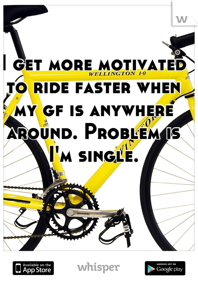 I get more motivated to ride faster when my gf is anywhere around. Problem is I'm single.