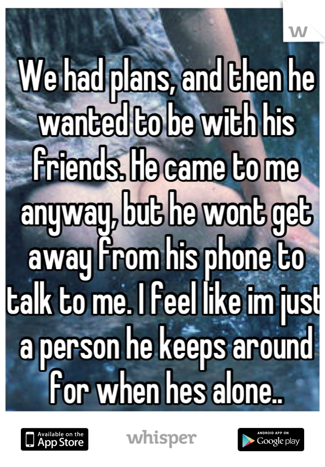 We had plans, and then he wanted to be with his friends. He came to me anyway, but he wont get away from his phone to talk to me. I feel like im just a person he keeps around for when hes alone..