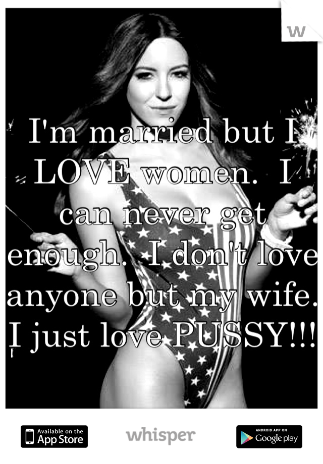 I'm married but I LOVE women.  I can never get enough.  I don't love anyone but my wife.  I just love PUSSY!!!