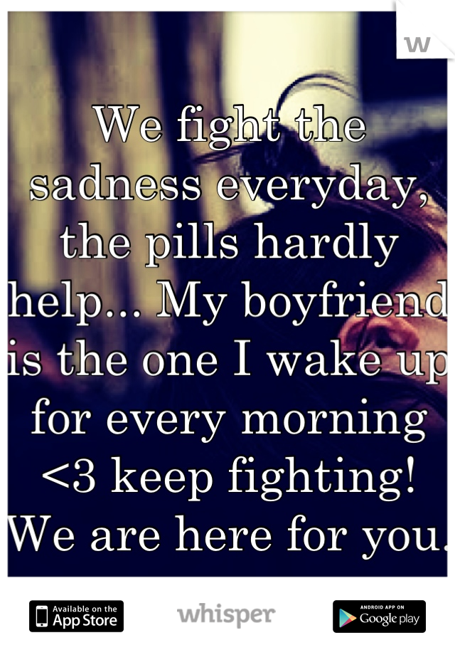 We fight the sadness everyday, the pills hardly help... My boyfriend is the one I wake up for every morning <3 keep fighting! We are here for you. 