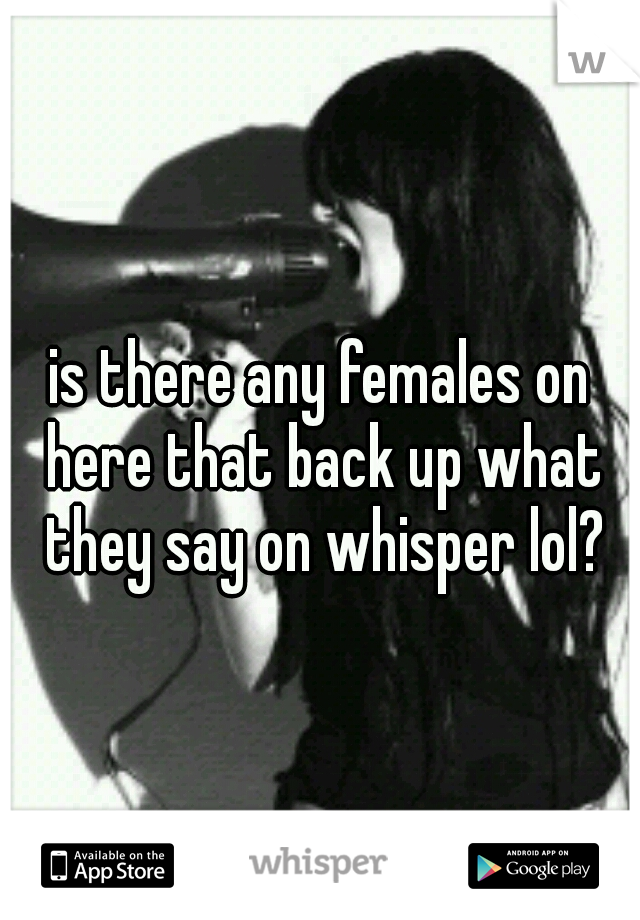 is there any females on here that back up what they say on whisper lol?
