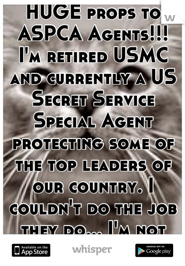 HUGE props to ASPCA Agents!!! 
I'm retired USMC and currently a US Secret Service Special Agent protecting some of the top leaders of our country. I couldn't do the job they do... I'm not that strong. 