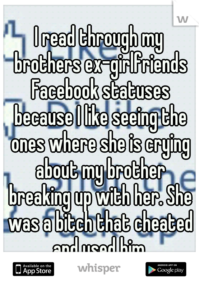 I read through my brothers ex-girlfriends Facebook statuses because I like seeing the ones where she is crying about my brother breaking up with her. She was a bitch that cheated and used him.