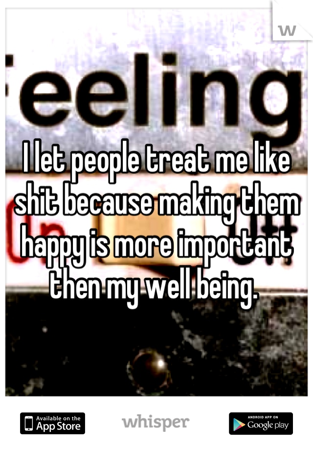 I let people treat me like shit because making them happy is more important then my well being. 