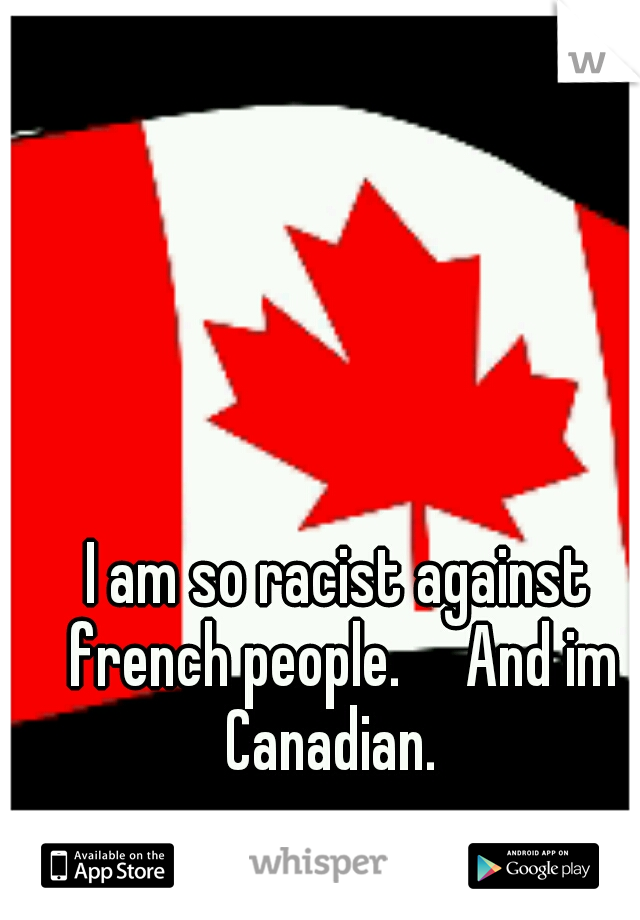 I am so racist against french people.     And im Canadian.  