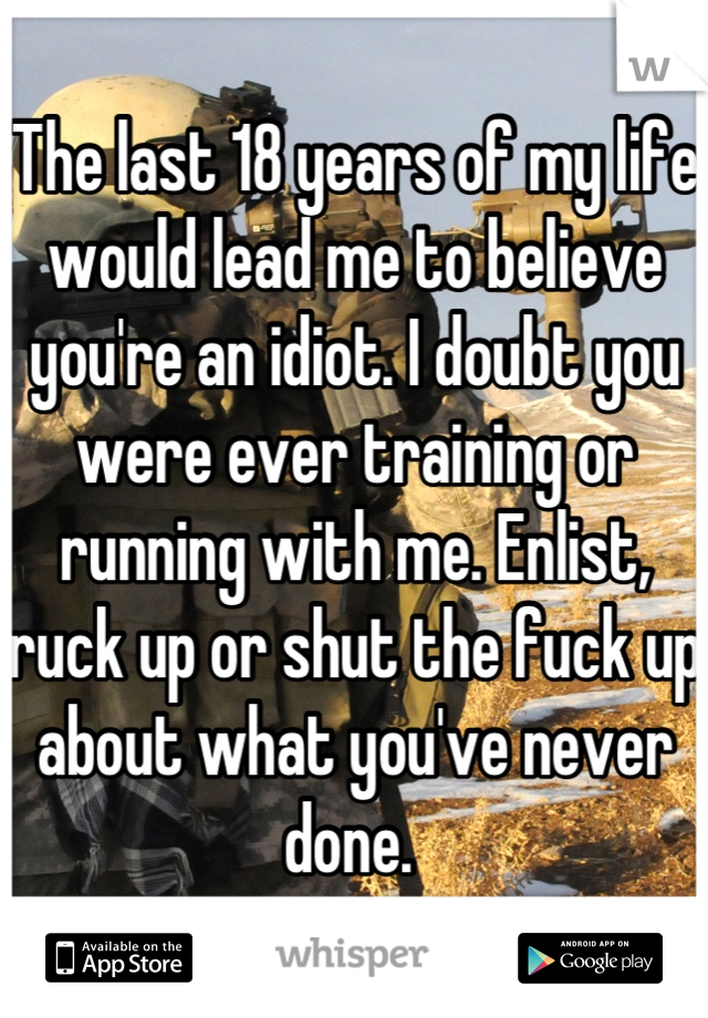 The last 18 years of my life would lead me to believe you're an idiot. I doubt you were ever training or running with me. Enlist, ruck up or shut the fuck up about what you've never done. 