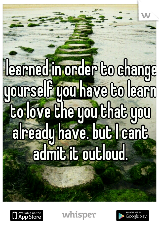 I learned in order to change yourself you have to learn to love the you that you already have. but I cant admit it outloud.