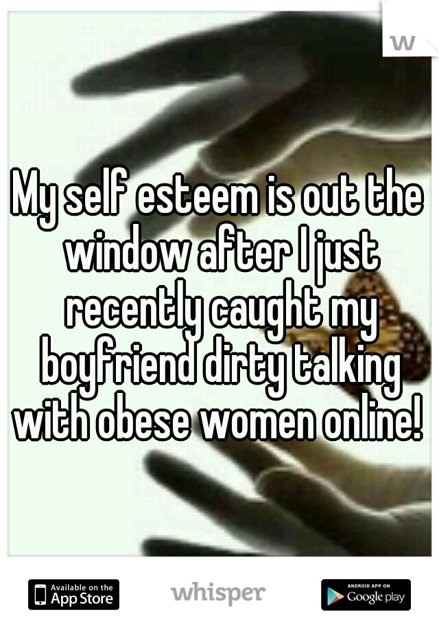 My self esteem is out the window after I just recently caught my boyfriend dirty talking with obese women online! 
