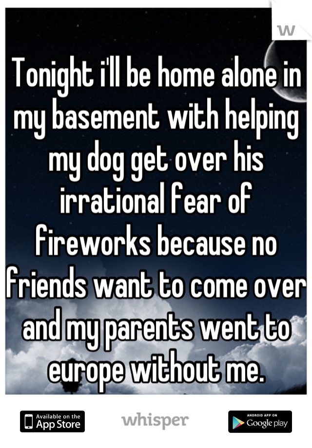 Tonight i'll be home alone in my basement with helping my dog get over his irrational fear of fireworks because no friends want to come over and my parents went to europe without me.