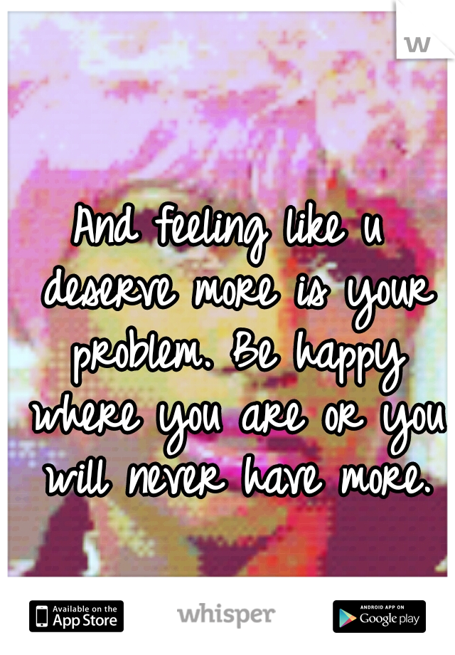 And feeling like u deserve more is your problem. Be happy where you are or you will never have more.