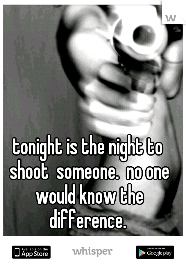 tonight is the night to shoot  someone.  no one would know the difference. 