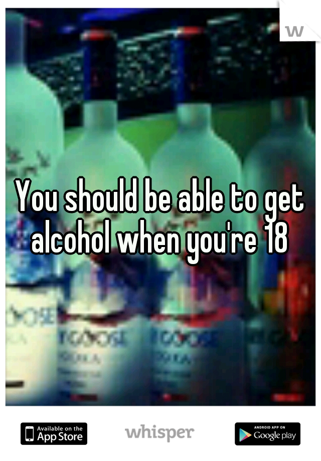 You should be able to get alcohol when you're 18 