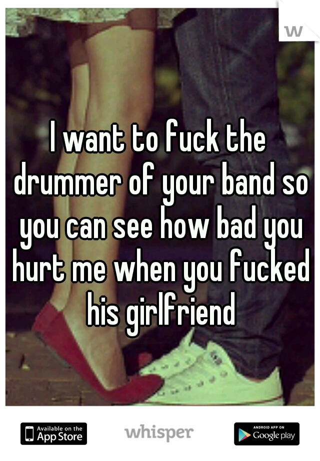 I want to fuck the drummer of your band so you can see how bad you hurt me when you fucked his girlfriend