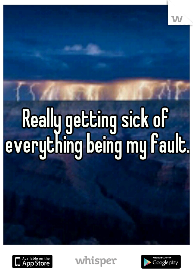 Really getting sick of everything being my fault.