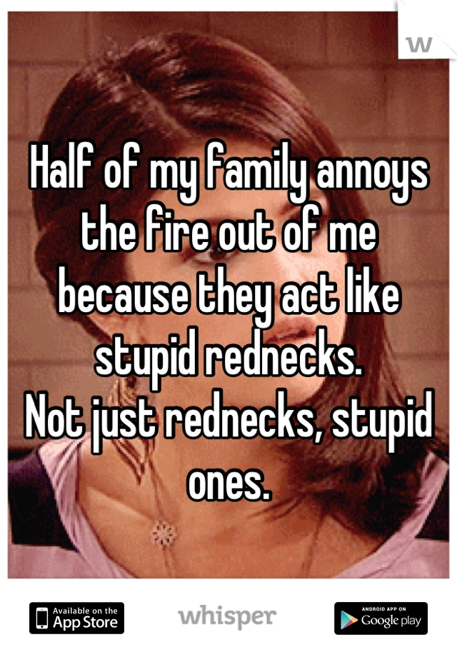 Half of my family annoys the fire out of me
because they act like stupid rednecks.
Not just rednecks, stupid ones.