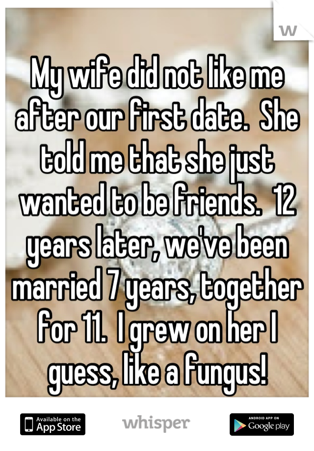 My wife did not like me after our first date.  She told me that she just wanted to be friends.  12 years later, we've been married 7 years, together for 11.  I grew on her I guess, like a fungus!