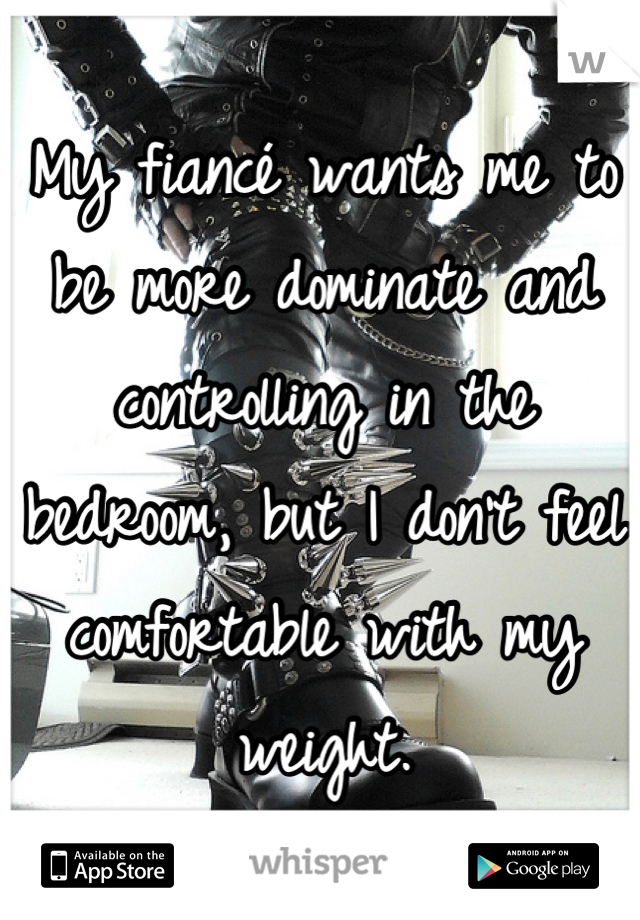 My fiancé wants me to be more dominate and controlling in the bedroom, but I don't feel comfortable with my weight.
 :,(