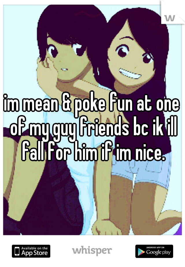 im mean & poke fun at one of my guy friends bc ik ill fall for him if im nice.