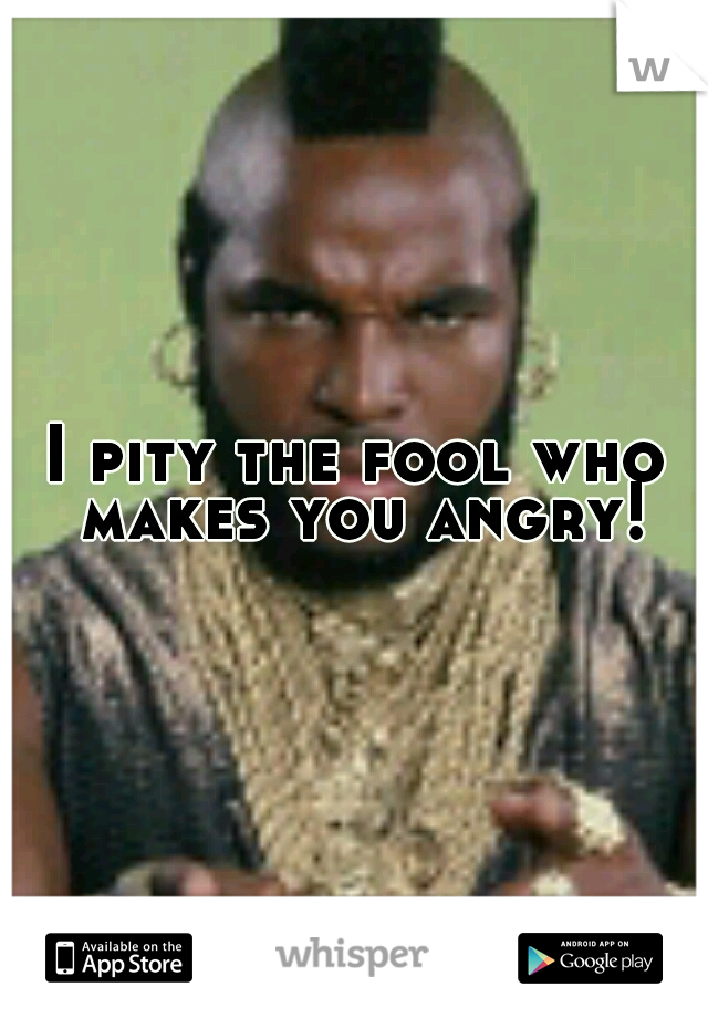 I pity the fool who makes you angry!