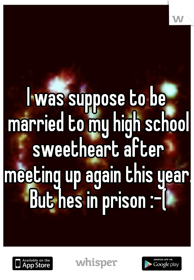 I was suppose to be married to my high school sweetheart after meeting up again this year. But hes in prison :-(