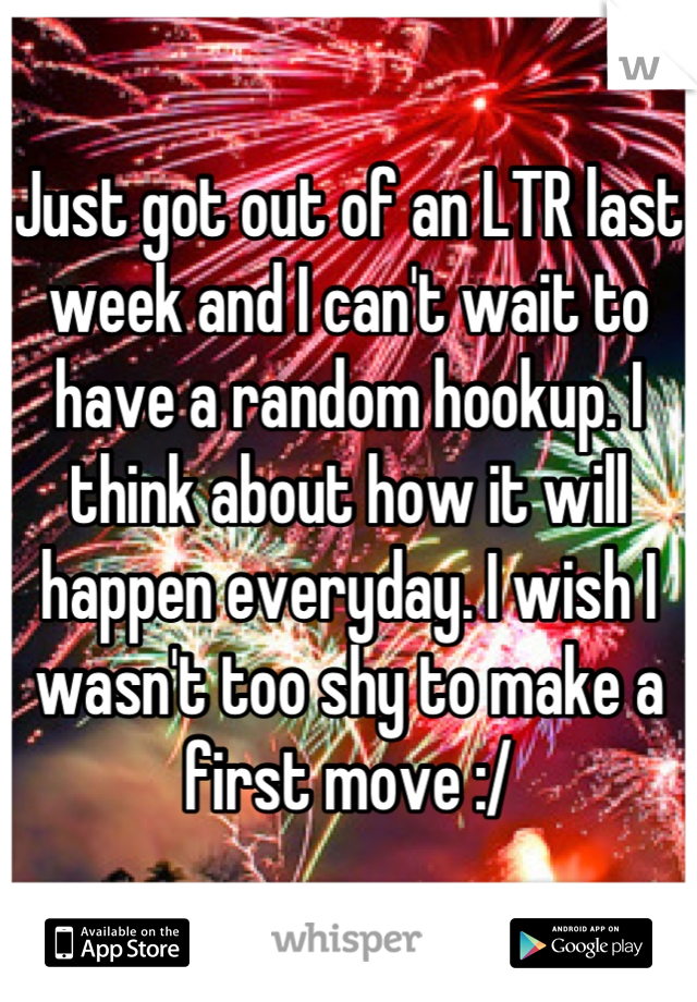 Just got out of an LTR last week and I can't wait to have a random hookup. I think about how it will happen everyday. I wish I wasn't too shy to make a first move :/