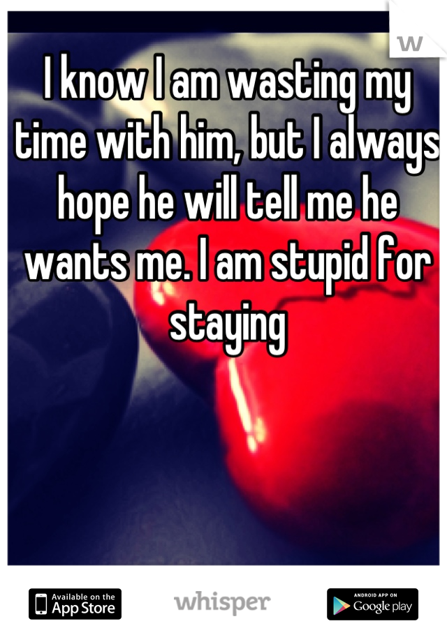I know I am wasting my time with him, but I always hope he will tell me he wants me. I am stupid for staying