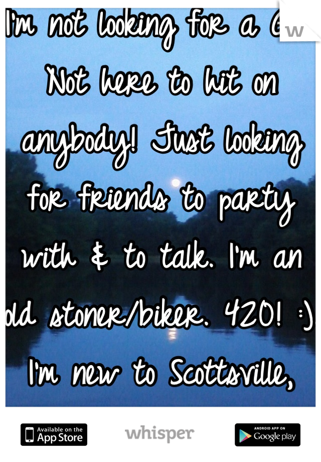 I'm not looking for a GF. Not here to hit on anybody! Just looking for friends to party with & to talk. I'm an old stoner/biker. 420! :). I'm new to Scottsville, KY. 