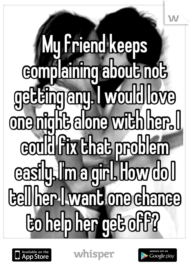 My friend keeps complaining about not getting any. I would love one night alone with her. I could fix that problem easily. I'm a girl. How do I tell her I want one chance to help her get off? 