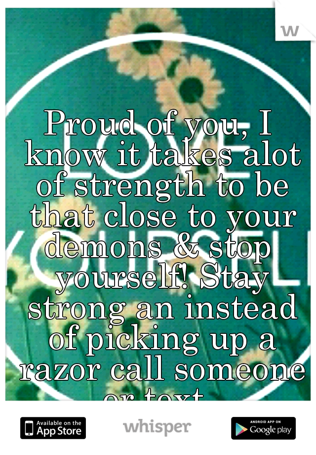 Proud of you, I know it takes alot of strength to be that close to your demons & stop  yourself! Stay strong an instead of picking up a razor call someone or text. 