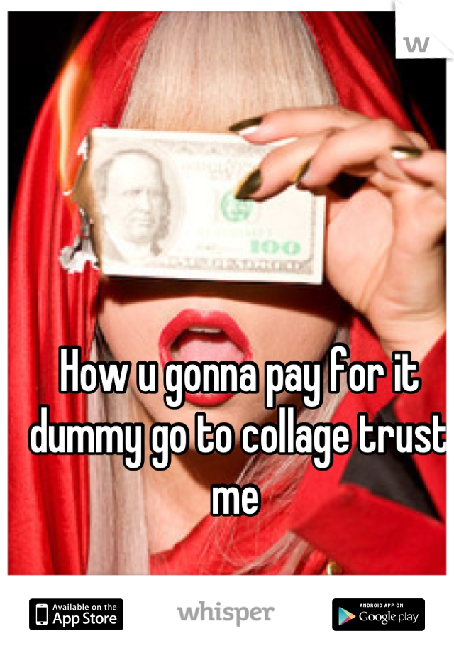How u gonna pay for it dummy go to collage trust me 