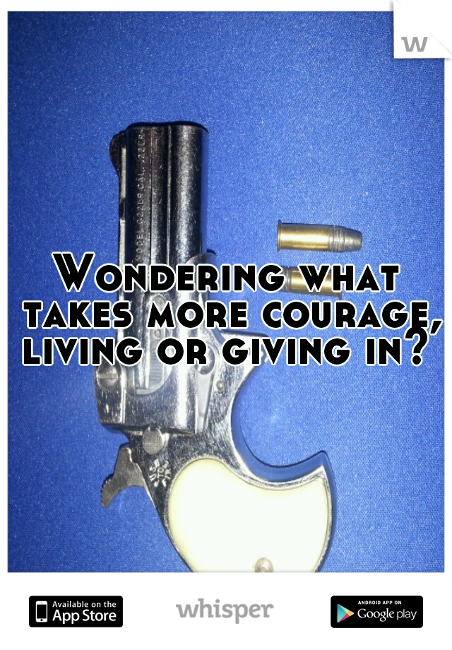 Wondering what takes more courage, living or giving in? 