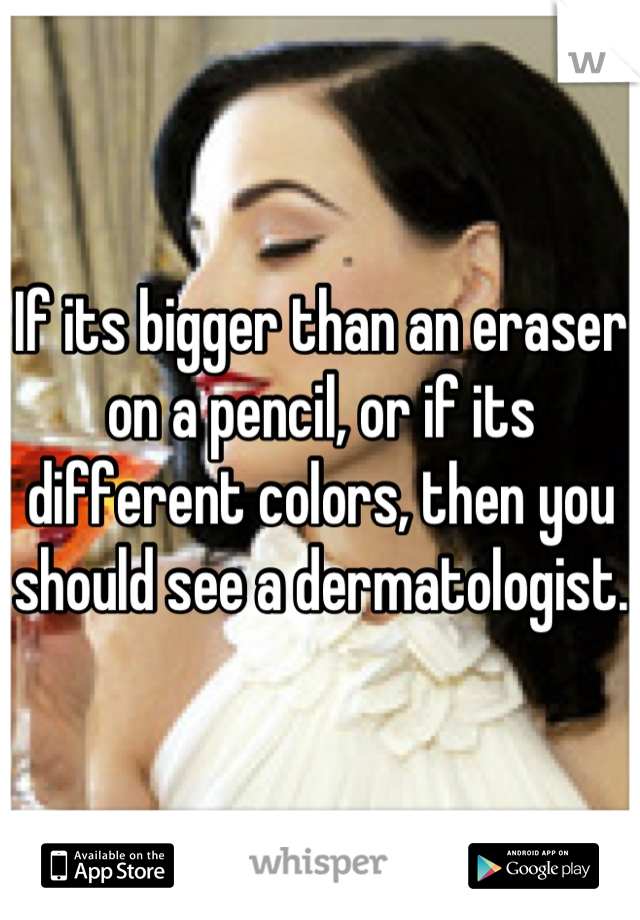 If its bigger than an eraser on a pencil, or if its different colors, then you should see a dermatologist.