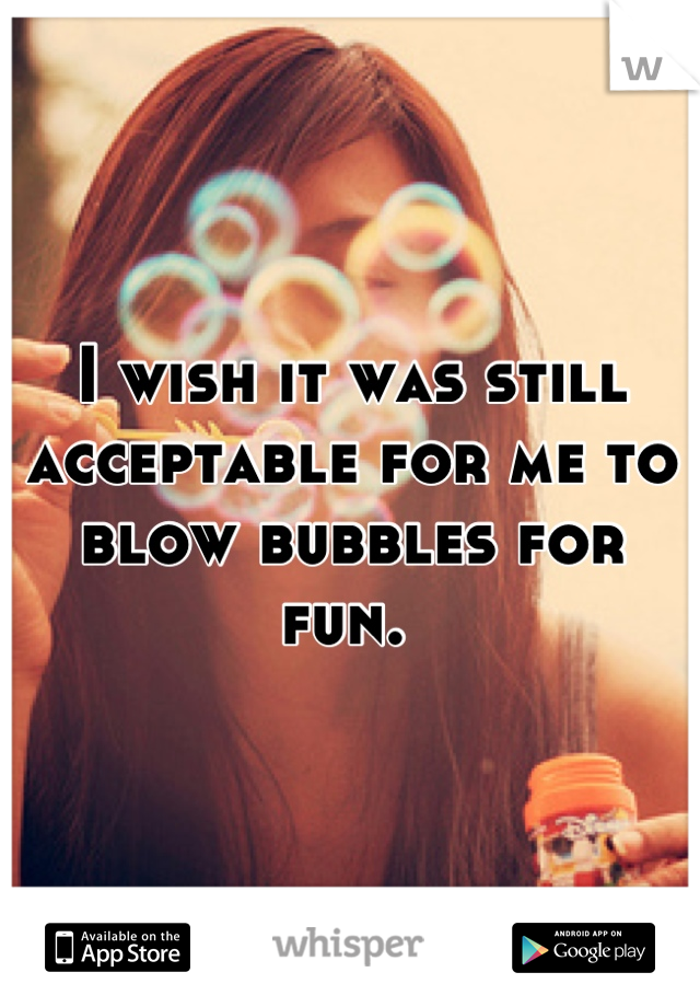 I wish it was still acceptable for me to blow bubbles for fun. 