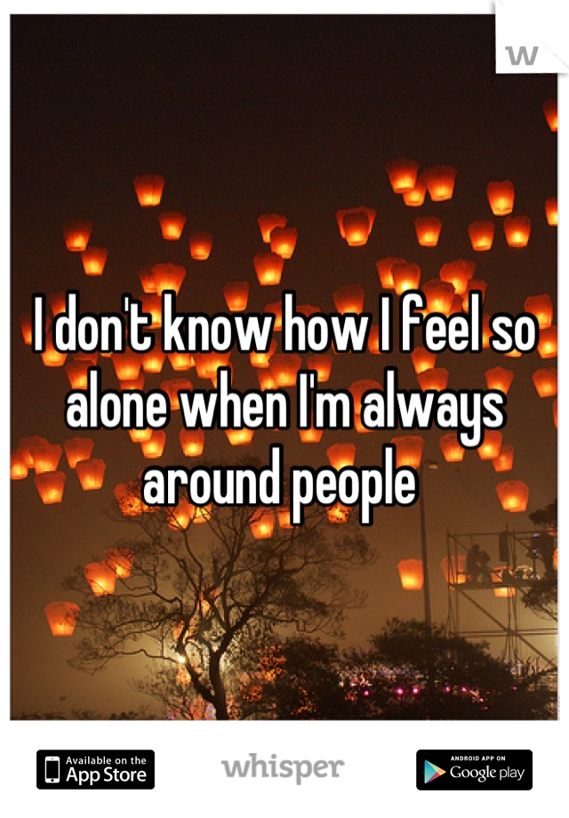 I don't know how I feel so alone when I'm always around people 