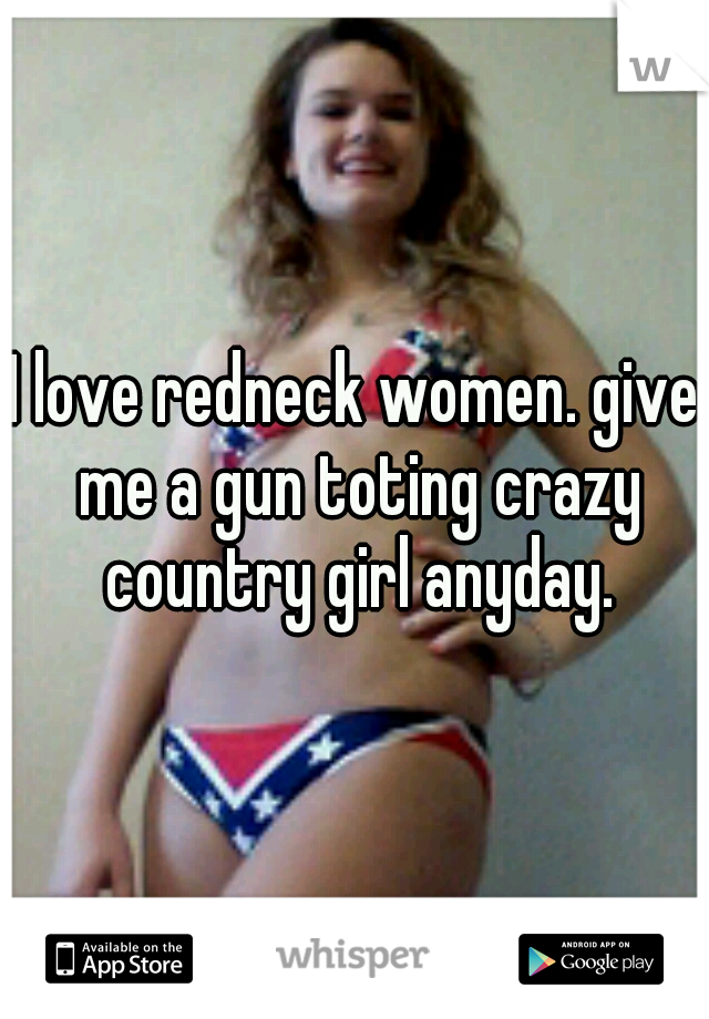 I love redneck women. give me a gun toting crazy country girl anyday.