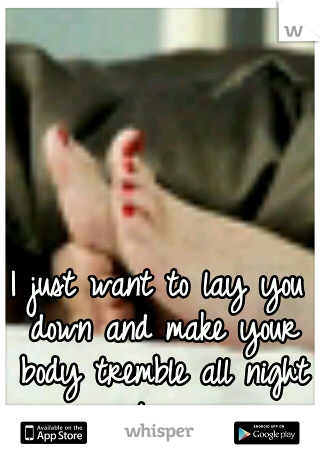 I just want to lay you down and make your body tremble all night long.