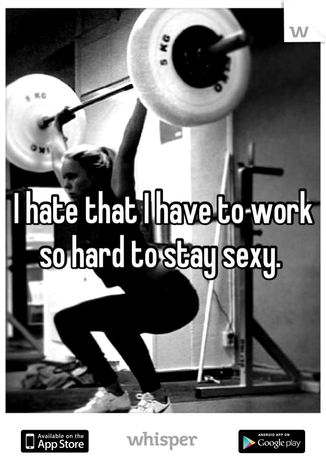 I hate that I have to work so hard to stay sexy. 