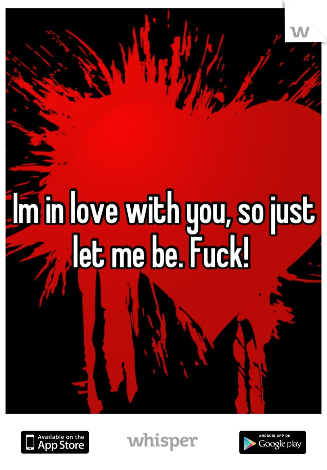 Im in love with you, so just let me be. Fuck! 
