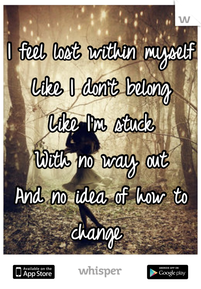 I feel lost within myself 
Like I don't belong
Like I'm stuck 
With no way out
And no idea of how to change 