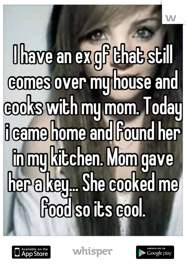I have an ex gf that still comes over my house and cooks with my mom. Today i came home and found her in my kitchen. Mom gave her a key... She cooked me food so its cool.