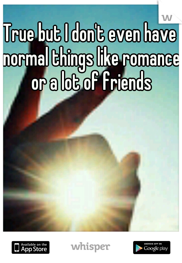 True but I don't even have normal things like romance or a lot of friends