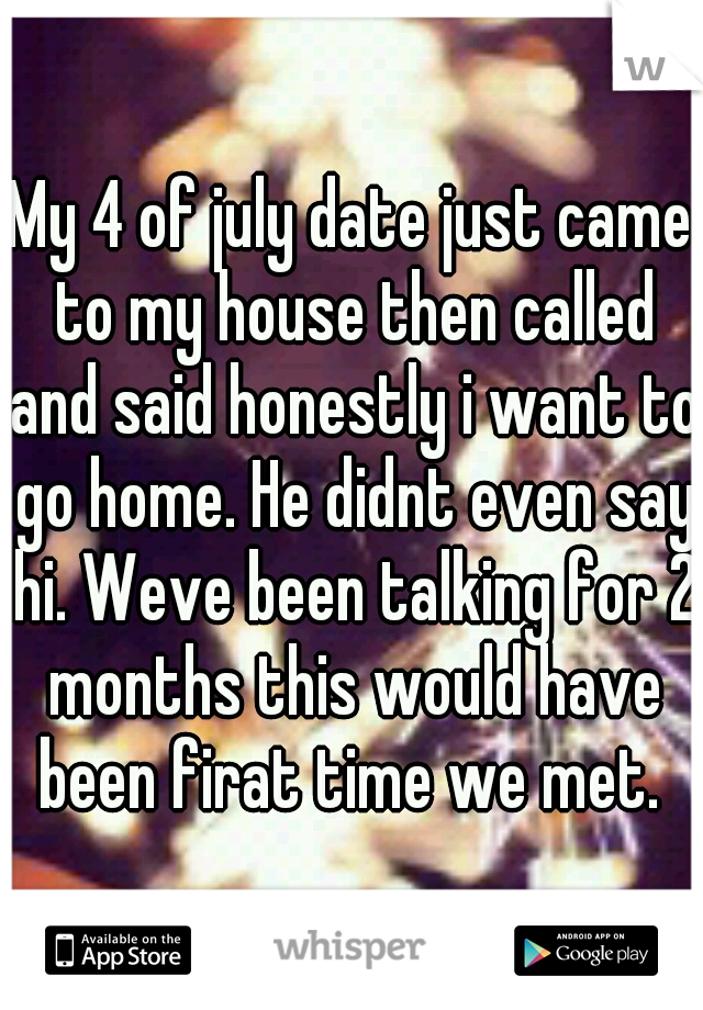 My 4 of july date just came to my house then called and said honestly i want to go home. He didnt even say hi. Weve been talking for 2 months this would have been firat time we met. 