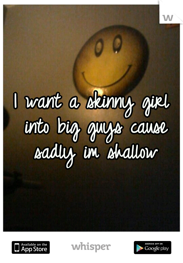 I want a skinny girl into big guys cause sadly im shallow