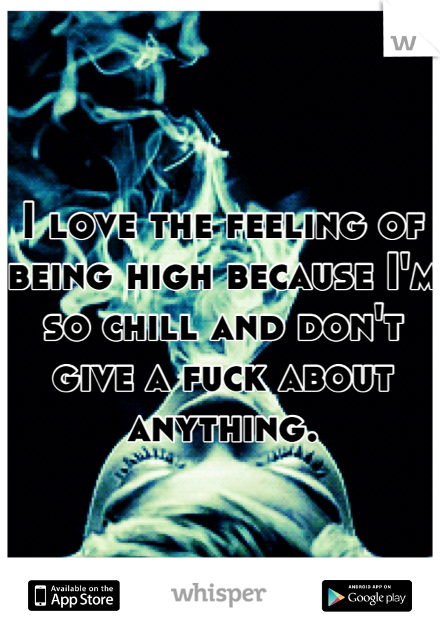 I love the feeling of being high because I'm so chill and don't give a fuck about anything.