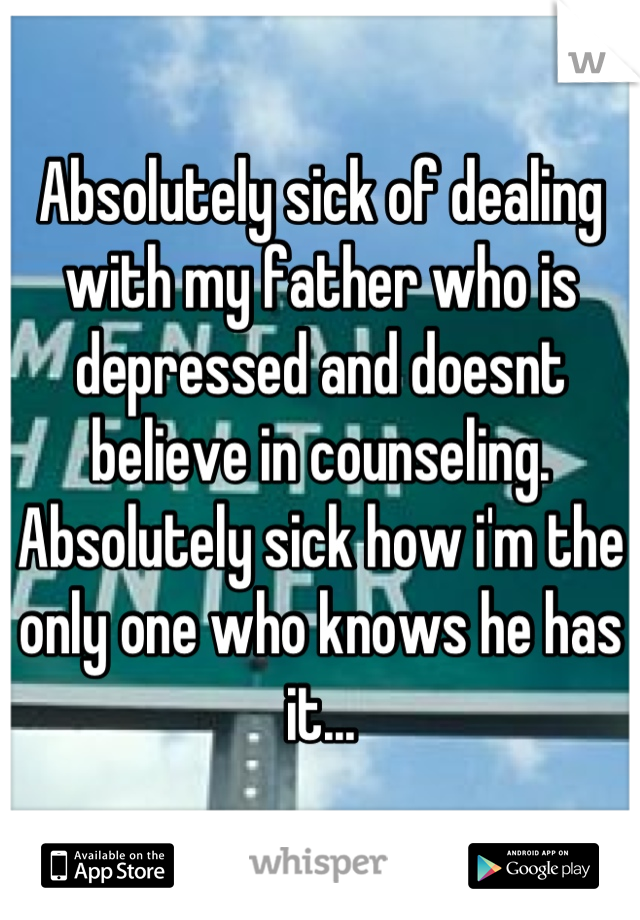 Absolutely sick of dealing with my father who is depressed and doesnt believe in counseling. Absolutely sick how i'm the only one who knows he has it...