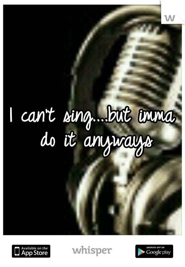 I can't sing....but imma do it anyways